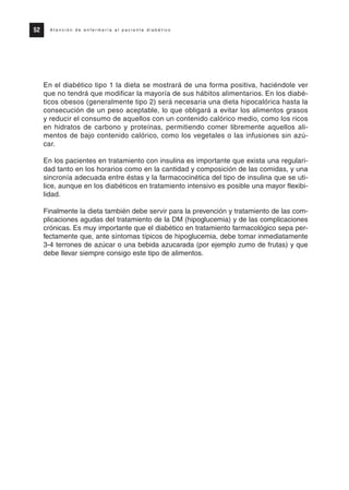 En el diabético tipo 1 la dieta se mostrará de una forma positiva, haciéndole ver
que no tendrá que modificar la mayoría de sus hábitos alimentarios. En los diabé-
ticos obesos (generalmente tipo 2) será necesaria una dieta hipocalórica hasta la
consecución de un peso aceptable, lo que obligará a evitar los alimentos grasos
y reducir el consumo de aquellos con un contenido calórico medio, como los ricos
en hidratos de carbono y proteínas, permitiendo comer libremente aquellos ali-
mentos de bajo contenido calórico, como los vegetales o las infusiones sin azú-
car.
En los pacientes en tratamiento con insulina es importante que exista una regulari-
dad tanto en los horarios como en la cantidad y composición de las comidas, y una
sincronía adecuada entre éstas y la farmacocinética del tipo de insulina que se uti-
lice, aunque en los diabéticos en tratamiento intensivo es posible una mayor flexibi-
lidad.
Finalmente la dieta también debe servir para la prevención y tratamiento de las com-
plicaciones agudas del tratamiento de la DM (hipoglucemia) y de las complicaciones
crónicas. Es muy importante que el diabético en tratamiento farmacológico sepa per-
fectamente que, ante síntomas típicos de hipoglucemia, debe tomar inmediatamente
3-4 terrones de azúcar o una bebida azucarada (por ejemplo zumo de frutas) y que
debe llevar siempre consigo este tipo de alimentos.
52 A t e n c i ó n d e e n f e r m e r í a a l p a c i e n t e d i a b é t i c o
Protocolo diabetes 2010 cam color def 4/11/10 11:21 Página 52
 