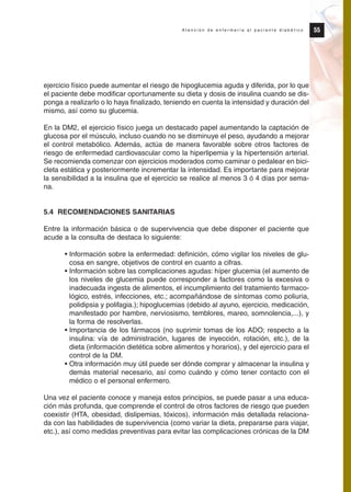 ejercicio físico puede aumentar el riesgo de hipoglucemia aguda y diferida, por lo que
el paciente debe modificar oportunamente su dieta y dosis de insulina cuando se dis-
ponga a realizarlo o lo haya finalizado, teniendo en cuenta la intensidad y duración del
mismo, así como su glucemia.
En la DM2, el ejercicio físico juega un destacado papel aumentando la captación de
glucosa por el músculo, incluso cuando no se disminuye el peso, ayudando a mejorar
el control metabólico. Además, actúa de manera favorable sobre otros factores de
riesgo de enfermedad cardiovascular como la hiperlipemia y la hipertensión arterial.
Se recomienda comenzar con ejercicios moderados como caminar o pedalear en bici-
cleta estática y posteriormente incrementar la intensidad. Es importante para mejorar
la sensibilidad a la insulina que el ejercicio se realice al menos 3 ó 4 días por sema-
na.
5.4 RECOMENDACIONES SANITARIAS
Entre la información básica o de supervivencia que debe disponer el paciente que
acude a la consulta de destaca lo siguiente:
• Información sobre la enfermedad: definición, cómo vigilar los niveles de glu-
cosa en sangre, objetivos de control en cuanto a cifras.
• Información sobre las complicaciones agudas: híper glucemia (el aumento de
los niveles de glucemia puede corresponder a factores como la excesiva o
inadecuada ingesta de alimentos, el incumplimiento del tratamiento farmaco-
lógico, estrés, infecciones, etc.; acompañándose de síntomas como poliuria,
polidipsia y polifagia.); hipoglucemias (debido al ayuno, ejercicio, medicación,
manifestado por hambre, nerviosismo, temblores, mareo, somnolencia,...), y
la forma de resolverlas.
• Importancia de los fármacos (no suprimir tomas de los ADO; respecto a la
insulina: vía de administración, lugares de inyección, rotación, etc.), de la
dieta (información dietética sobre alimentos y horarios), y del ejercicio para el
control de la DM.
• Otra información muy útil puede ser dónde comprar y almacenar la insulina y
demás material necesario, así como cuándo y cómo tener contacto con el
médico o el personal enfermero.
Una vez el paciente conoce y maneja estos principios, se puede pasar a una educa-
ción más profunda, que comprende el control de otros factores de riesgo que pueden
coexistir (HTA, obesidad, dislipemias, tóxicos), información más detallada relaciona-
da con las habilidades de supervivencia (como variar la dieta, prepararse para viajar,
etc.), así como medidas preventivas para evitar las complicaciones crónicas de la DM
55A t e n c i ó n d e e n f e r m e r í a a l p a c i e n t e d i a b é t i c o
Protocolo diabetes 2010 cam color def 4/11/10 11:21 Página 55
 