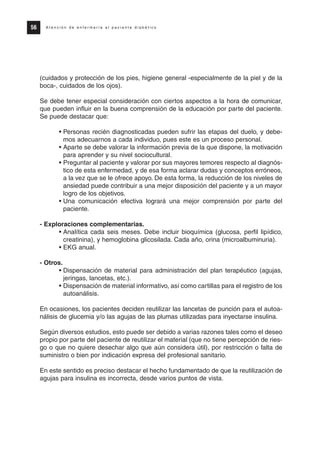 (cuidados y protección de los pies, higiene general -especialmente de la piel y de la
boca-, cuidados de los ojos).
Se debe tener especial consideración con ciertos aspectos a la hora de comunicar,
que pueden influir en la buena comprensión de la educación por parte del paciente.
Se puede destacar que:
• Personas recién diagnosticadas pueden sufrir las etapas del duelo, y debe-
mos adecuarnos a cada individuo, pues este es un proceso personal.
• Aparte se debe valorar la información previa de la que dispone, la motivación
para aprender y su nivel sociocultural.
• Preguntar al paciente y valorar por sus mayores temores respecto al diagnós-
tico de esta enfermedad, y de esa forma aclarar dudas y conceptos erróneos,
a la vez que se le ofrece apoyo. De esta forma, la reducción de los niveles de
ansiedad puede contribuir a una mejor disposición del paciente y a un mayor
logro de los objetivos.
• Una comunicación efectiva logrará una mejor comprensión por parte del
paciente.
- Exploraciones complementarias.
• Analítica cada seis meses. Debe incluir bioquímica (glucosa, perfil lipídico,
creatinina), y hemoglobina glicosilada. Cada año, orina (microalbuminuria).
• EKG anual.
- Otros.
• Dispensación de material para administración del plan terapéutico (agujas,
jeringas, lancetas, etc.).
• Dispensación de material informativo, así como cartillas para el registro de los
autoanálisis.
En ocasiones, los pacientes deciden reutilizar las lancetas de punción para el autoa-
nálisis de glucemia y/o las agujas de las plumas utilizadas para inyectarse insulina.
Según diversos estudios, esto puede ser debido a varias razones tales como el deseo
propio por parte del paciente de reutilizar el material (que no tiene percepción de ries-
go o que no quiere desechar algo que aún considera útil), por restricción o falta de
suministro o bien por indicación expresa del profesional sanitario.
En este sentido es preciso destacar el hecho fundamentado de que la reutilización de
agujas para insulina es incorrecta, desde varios puntos de vista.
56 A t e n c i ó n d e e n f e r m e r í a a l p a c i e n t e d i a b é t i c o
Protocolo diabetes 2010 cam color def 4/11/10 11:21 Página 56
 