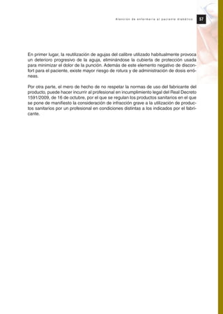 En primer lugar, la reutilización de agujas del calibre utilizado habitualmente provoca
un deterioro progresivo de la aguja, eliminándose la cubierta de protección usada
para minimizar el dolor de la punción. Además de este elemento negativo de discon-
fort para el paciente, existe mayor riesgo de rotura y de administración de dosis erró-
neas.
Por otra parte, el mero de hecho de no respetar la normas de uso del fabricante del
producto, puede hacer incurrir al profesional en incumplimiento legal del Real Decreto
1591/2009, de 16 de octubre, por el que se regulan los productos sanitarios en el que
se pone de manifiesto la consideración de infracción grave a la utilización de produc-
tos sanitarios por un profesional en condiciones distintas a los indicados por el fabri-
cante.
57A t e n c i ó n d e e n f e r m e r í a a l p a c i e n t e d i a b é t i c o
Protocolo diabetes 2010 cam color def 4/11/10 11:21 Página 57
 