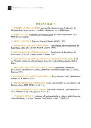 BIBLIOGRAFIA
1- BRAUNWALD, FAUCI, KASPER. Mcgraw-Hill.Interamericana . Traduccion de
Medicina Interna de Harrison. (15a Edición) Volumen No 2 . Madrid 2001
2- BEARE Y MYERS. Enfermería Medicoquirúrgica. (3 a Edición) Volumen No. 2
Madrid España 2002.
3- DANIEL FIGUEROLA. Diabetes. 3ra ed. Editorial MASON. 1999
4- JOANNE MCCLOSKEY DOCHTERMAN Y…. Clasificación de Intervenciones de
Enfermería (NIC). (4 a Edición) Madrid, España 2005
5- MARION JOHNSON, MERIDEAN MAAS Y… Clasificación de Resultados de
Enfermería (CRE) (2a Edición) Madrid, España 2002
6- ASOCIACIÓN ANDALUZA DE ENFERMERÍA COMUNITARIA (ASANEC). Guía
de Atención Enfermera a Personas con Diabetes. (1a Edición) Andalucía, Madrid
2003.
7- MARY ANN LAVIN, SCD, RN, CS, ANP Y FAAN. Diagnósticos Enfermeros:
Definiciones y Clasificación 2,003-2,004 NANDA Internacional (3a Edición) Madrid,
España. 2005.
8. FEDERACIÓN DE DIABÉTICOS ESPAÑOLES. Tengo diabetes tipo 2. ¿Qué puedo
hacer? FEDE. Madrid: 2008.
9. AMERICAN DIABETES ASSOCIATION. Insulin administration. (position statement).
Diabetes Care. 2003; 26(Supl.1): S121-4,
10. AMERICAN DIABETES ASSOCIATION. Standards of Medical Care in Diabetes—
2010. Diabetes Care. 2010; 33(Supl.1): S11-61.
11. VARDAR B, KIZILCI S. Incidence of lipohypertrophy in diabetic patients and a
study of influencing factors. Diabetes Res Clin Pract. 2007; 77(2):231-6.
58 A t e n c i ó n d e e n f e r m e r í a a l p a c i e n t e d i a b é t i c o
Protocolo diabetes 2010 cam color def 4/11/10 11:21 Página 58
 