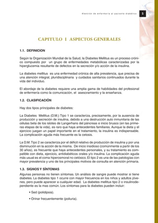 CAPITULO I ASPECTOS GENERALES
1.1. DEFINICION
Según la Organización Mundial de la Salud, la Diabetes Mellitus es un proceso cróni-
co compuesto por un grupo de enfermedades metabólicas caracterizadas por la
hiperglucemia resultante de defectos en la secreción y/o acción de la insulina.
La diabetes mellitus es una enfermedad crónica de alta prevalencia, que precisa de
una atención integral, pluridisciplinaria y cuidados sanitarios continuados durante la
vida del individuo.
El abordaje de la diabetes requiere una amplia gama de habilidades del profesional
de enfermería como la comunicación, el asesoramiento y la enseñanza.
1.2. CLASIFICACIÓN
Hay dos tipos principales de diabetes:
La Diabetes Mellitus (D.M.) Tipo 1 se caracteriza, precisamente, por la ausencia de
producción y secreción de insulina, debido a una destrucción auto inmunitaria de las
células beta de los islotes de Langerhans del páncreas e inicio brusco (en las prime-
ras etapas de la vida), es raro que haya antecedentes familiares. Aunque la dieta y el
ejercicio juegan un papel importante en el tratamiento, la insulina es indispensable.
La complicación aguda más frecuente es la cetosis.
La D.M.Tipo 2 se caracteriza por el déficit relativo de producción de insulina y por una
disminución en la acción de la misma. De inicio insidioso (comúnmente a partir de los
30 años), es frecuente que haya antecedentes personales, y su tratamiento es com-
patible con dieta, ejercicio, antidiabéticos orales y/o insulina. La complicación aguda
más usual es el coma hiperosmoral no cetósico. El tipo 2 es una de las patologías con
mayor prevalencia y uno de los principales motivos de consulta en atención primaria.
1.3. SIGNOS Y SÍNTOMAS
Algunas personas no tienen síntomas. Un análisis de sangre puede mostrar si tiene
diabetes. La diabetes tipo 1 ocurre con mayor frecuencia en los niños y adultos jóve-
nes, pero puede aparecer a cualquier edad. La diabetes mellitus tipo 2 o insulinode-
pendiente es la mas común. Los síntomas para la diabetes pueden incluir:
• Sed (polidipsia).
• Orinar frecuentemente (poliuria).
5A t e n c i ó n d e e n f e r m e r í a a l p a c i e n t e d i a b é t i c o
Protocolo diabetes 2010 cam color def 4/11/10 11:20 Página 5
 