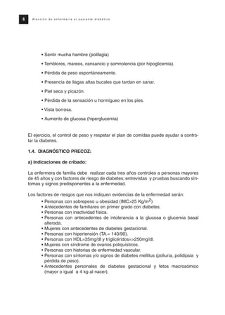• Sentir mucha hambre (polifagia)
• Temblores, mareos, cansancio y somnolencia (por hipoglicemia).
• Pérdida de peso espontáneamente.
• Presencia de llagas altas bucales que tardan en sanar.
• Piel seca y picazón.
• Pérdida de la sensación u hormigueo en los pies.
• Vista borrosa.
• Aumento de glucosa (hiperglucemia)
El ejercicio, el control de peso y respetar el plan de comidas puede ayudar a contro-
lar la diabetes.
1.4. DIAGNÓSTICO PRECOZ:
a) Indicaciones de cribado:
La enfermera de familia debe realizar cada tres años controles a personas mayores
de 45 años y con factores de riesgo de diabetes; entrevistas y pruebas buscando sín-
tomas y signos predisponentes a la enfermedad.
Los factores de riesgos que nos indiquen evidencias de la enfermedad serán:
• Personas con sobrepeso u obesidad (IMC>25 Kg/m2)
• Antecedentes de familiares en primer grado con diabetes.
• Personas con inactividad física.
• Personas con antecedentes de intolerancia a la glucosa o glucemia basal
alterada.
• Mujeres con antecedentes de diabetes gestacional.
• Personas con hipertensión (TA.= 140/90).
• Personas con HDL=35mg/dl y triglicéridos=>250mg/dl.
• Mujeres con síndrome de ovarios poliquísticos.
• Personas con historias de enfermedad vascular.
• Personas con síntomas y/o signos de diabetes mellitus (poliuria, polidipsia y
pérdida de peso).
• Antecedentes personales de diabetes gestacional y fetos macrosómico
(mayor o igual a 4 kg al nacer).
6 A t e n c i ó n d e e n f e r m e r í a a l p a c i e n t e d i a b é t i c o
Protocolo diabetes 2010 cam color def 4/11/10 11:20 Página 6
 