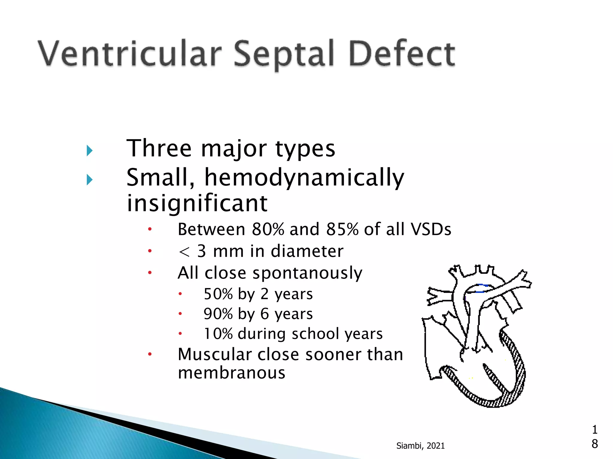  Three major types
 Small, hemodynamically
insignificant
 Between 80% and 85% of all VSDs
 < 3 mm in diameter
 All close spontanously
 50% by 2 years
 90% by 6 years
 10% during school years
 Muscular close sooner than
membranous
1
8
Siambi, 2021
 