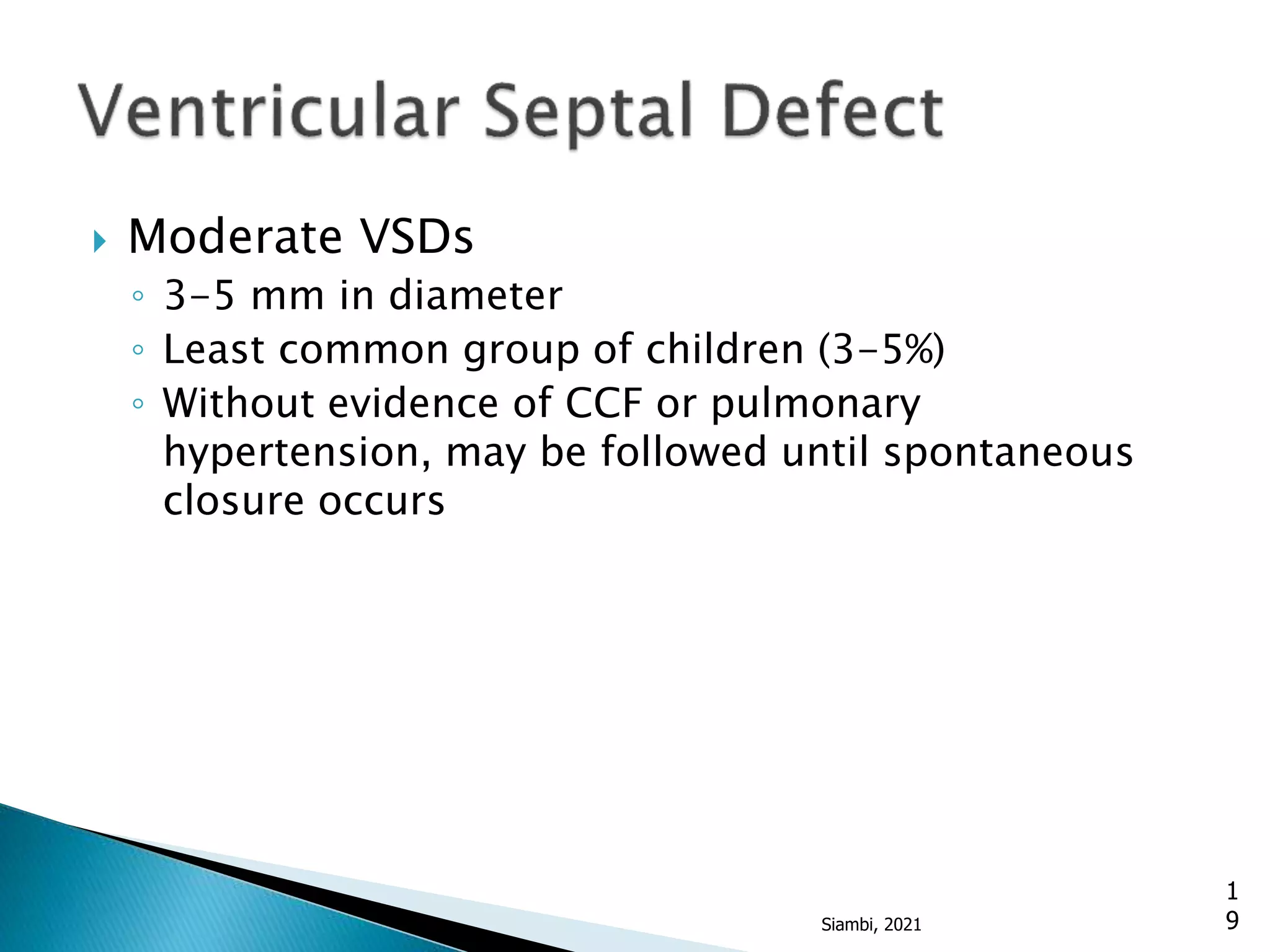  Moderate VSDs
◦ 3-5 mm in diameter
◦ Least common group of children (3-5%)
◦ Without evidence of CCF or pulmonary
hypertension, may be followed until spontaneous
closure occurs
1
9
Siambi, 2021
 