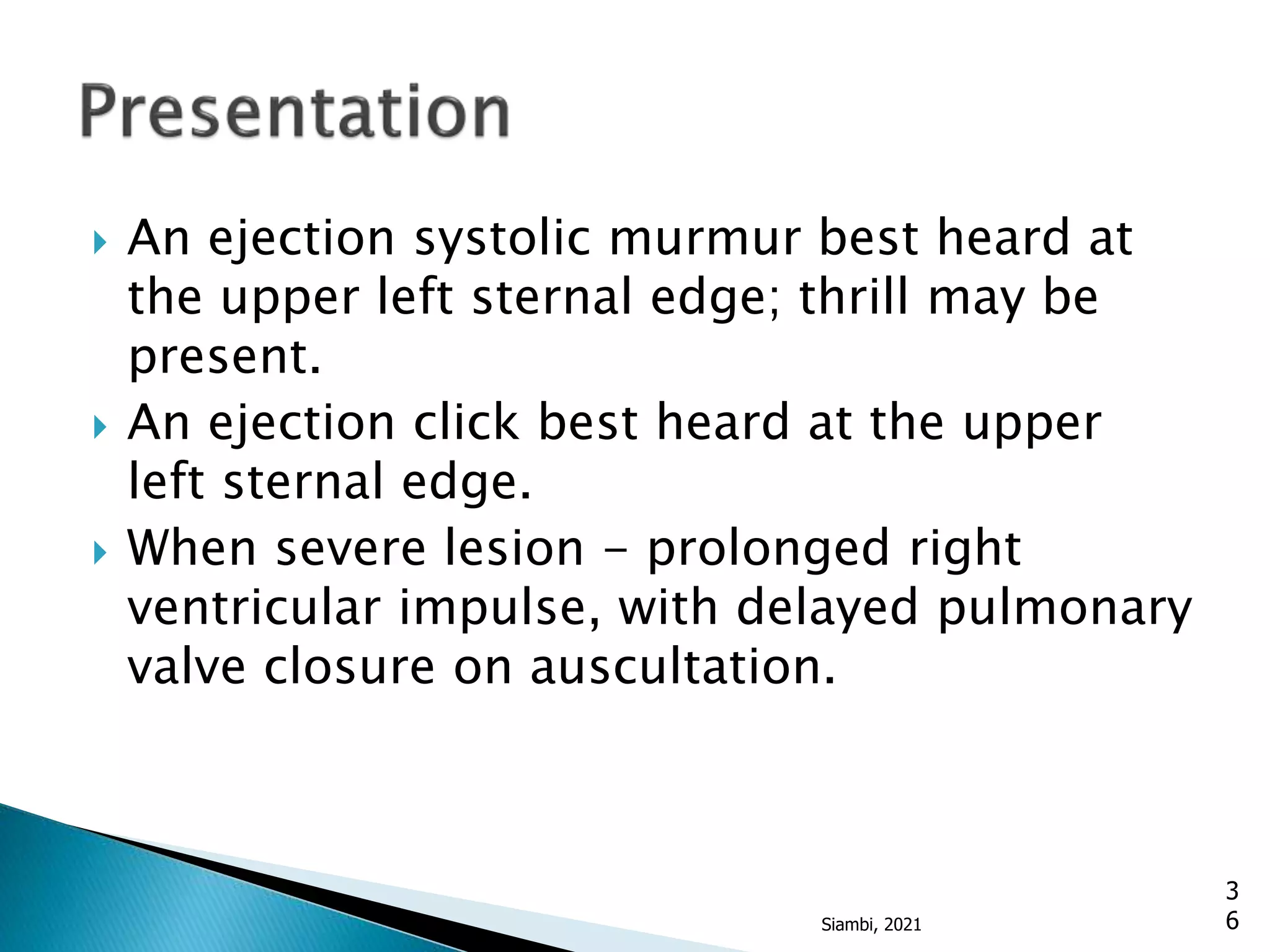  An ejection systolic murmur best heard at
the upper left sternal edge; thrill may be
present.
 An ejection click best heard at the upper
left sternal edge.
 When severe lesion - prolonged right
ventricular impulse, with delayed pulmonary
valve closure on auscultation.
3
6
Siambi, 2021
 