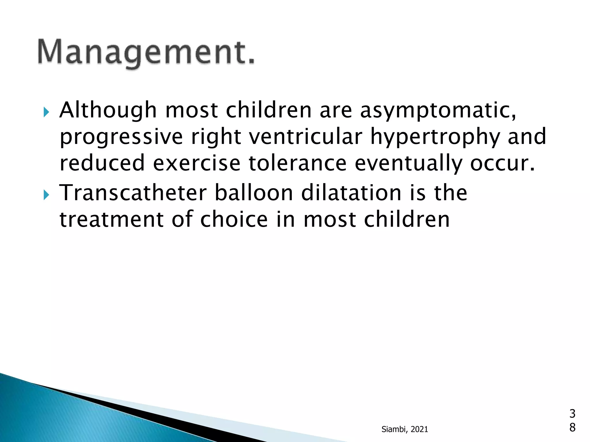  Although most children are asymptomatic,
progressive right ventricular hypertrophy and
reduced exercise tolerance eventually occur.
 Transcatheter balloon dilatation is the
treatment of choice in most children
3
8
Siambi, 2021
 