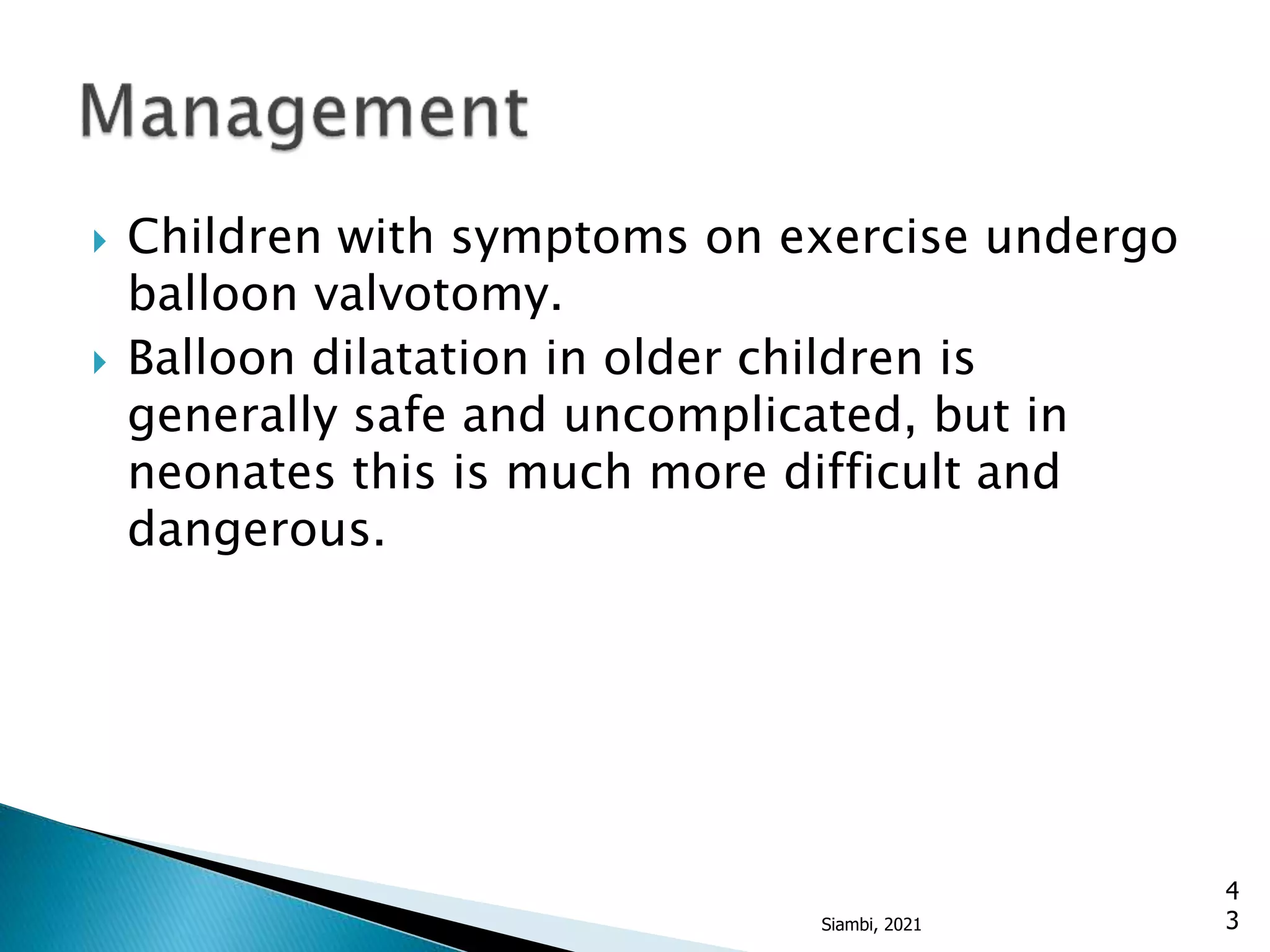  Children with symptoms on exercise undergo
balloon valvotomy.
 Balloon dilatation in older children is
generally safe and uncomplicated, but in
neonates this is much more difficult and
dangerous.
4
3
Siambi, 2021
 