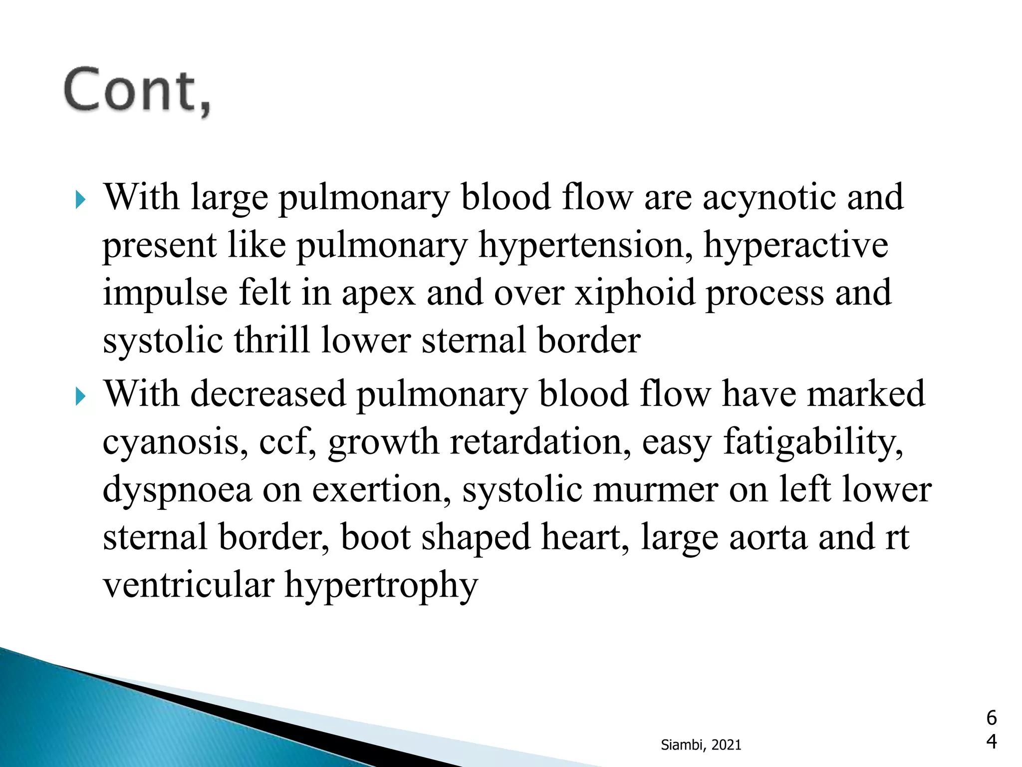  With large pulmonary blood flow are acynotic and
present like pulmonary hypertension, hyperactive
impulse felt in apex and over xiphoid process and
systolic thrill lower sternal border
 With decreased pulmonary blood flow have marked
cyanosis, ccf, growth retardation, easy fatigability,
dyspnoea on exertion, systolic murmer on left lower
sternal border, boot shaped heart, large aorta and rt
ventricular hypertrophy
6
4
Siambi, 2021
 