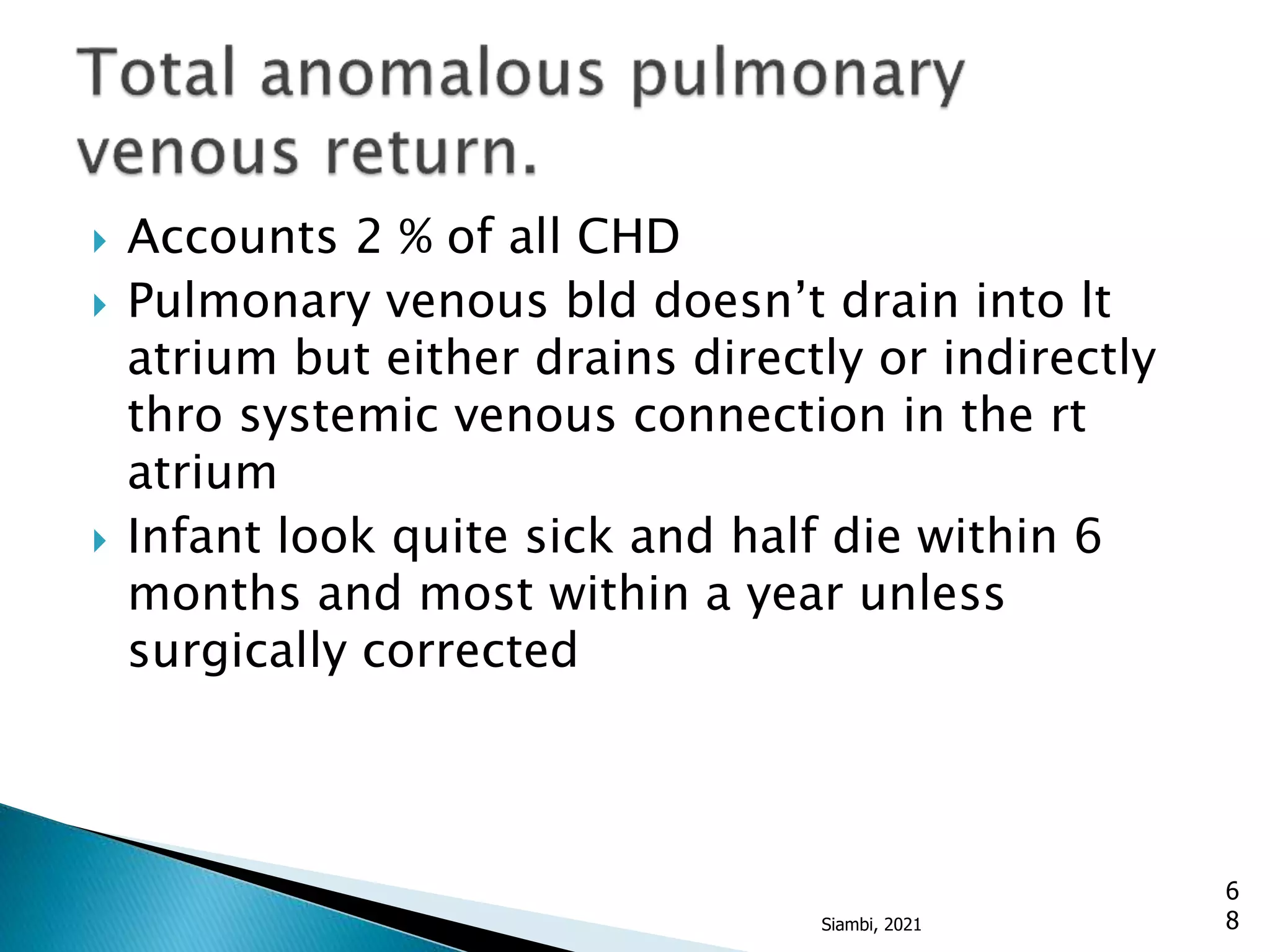  Accounts 2 % of all CHD
 Pulmonary venous bld doesn’t drain into lt
atrium but either drains directly or indirectly
thro systemic venous connection in the rt
atrium
 Infant look quite sick and half die within 6
months and most within a year unless
surgically corrected
6
8
Siambi, 2021
 