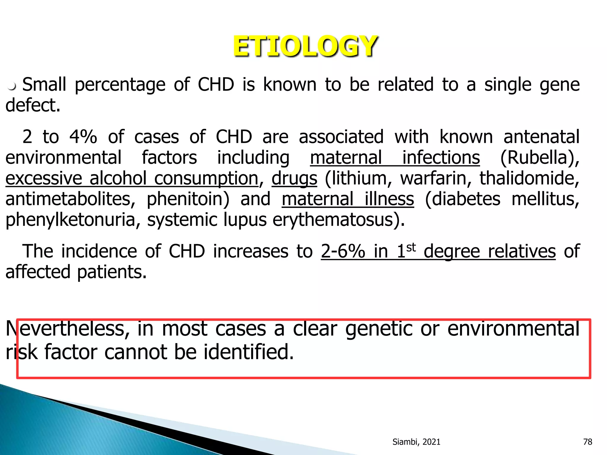 ETIOLOGY
● Small percentage of CHD is known to be related to a single gene
defect.
● 2 to 4% of cases of CHD are associated with known antenatal
environmental factors including maternal infections (Rubella),
excessive alcohol consumption, drugs (lithium, warfarin, thalidomide,
antimetabolites, phenitoin) and maternal illness (diabetes mellitus,
phenylketonuria, systemic lupus erythematosus).
● The incidence of CHD increases to 2-6% in 1st degree relatives of
affected patients.
Nevertheless, in most cases a clear genetic or environmental
risk factor cannot be identified.
Siambi, 2021 78
 