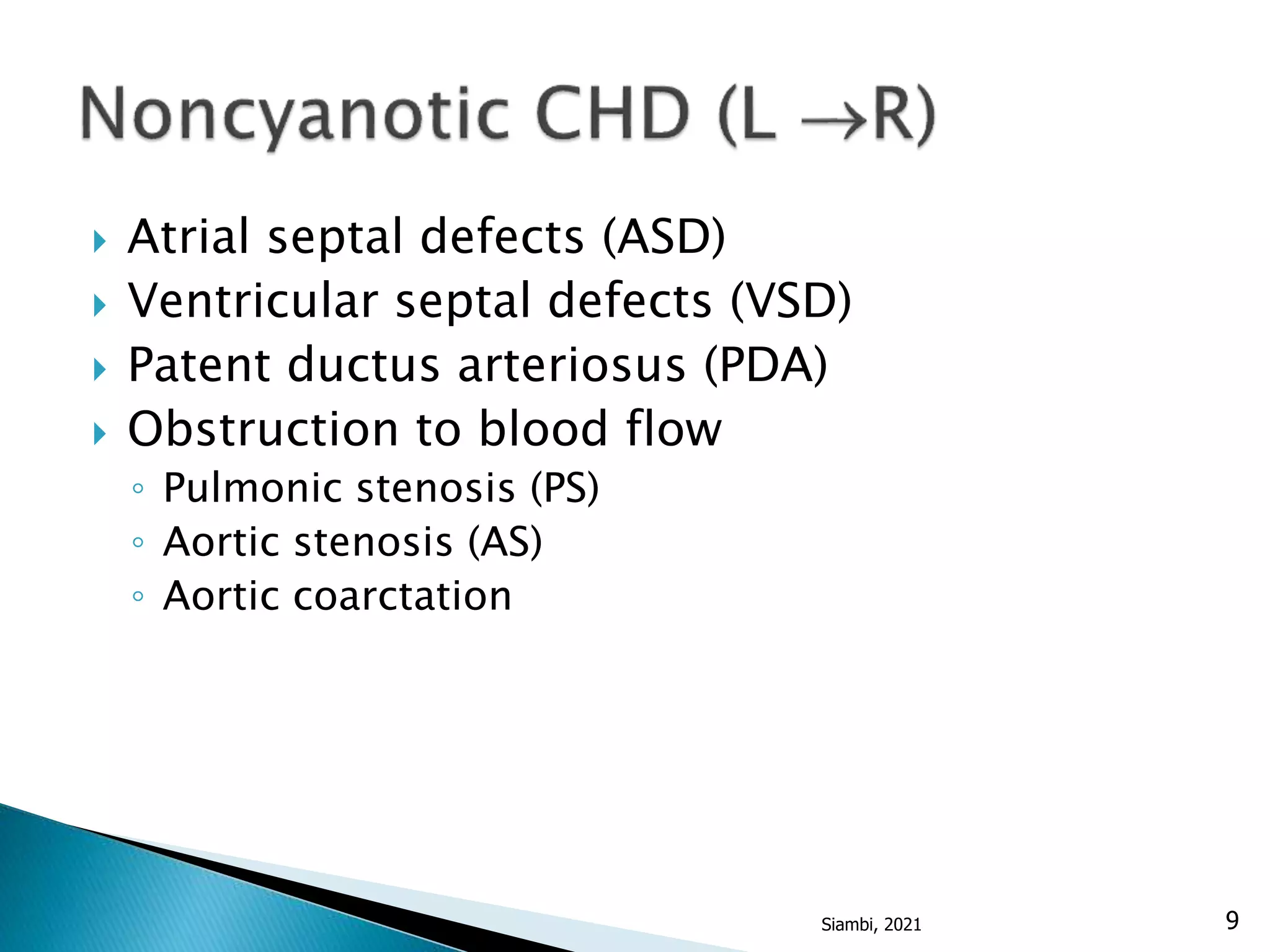  Atrial septal defects (ASD)
 Ventricular septal defects (VSD)
 Patent ductus arteriosus (PDA)
 Obstruction to blood flow
◦ Pulmonic stenosis (PS)
◦ Aortic stenosis (AS)
◦ Aortic coarctation
9
Siambi, 2021
 
