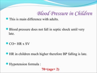 Blood Pressure in Children
This is main difference with adults.
Blood pressure does not fall in septic shock until very

late.
CO= HR x SV
HR in children much higher therefore BP falling is late.
Hypotension formula :

70+(age× 2)

 