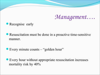 Management….
Recognise early
Resuscitation must be done in a proactive time-sensitive

manner.
Every minute counts – “golden hour”
Every hour without appropriate resuscitation increases

mortality risk by 40%

 