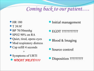 Coming back to our patient….
HR 180

Initial management

T 39.9f
BP 70/50mmhg
SPO2 90% on RA
Quiet, tired, opens eyes
Mod respiratory distress
Cap refill 4 seconds

+
Symptoms of URTI
WHAT NEXT????

EGDT ???????????
Blood & Imaging
Source control
Disposition ?????????

 
