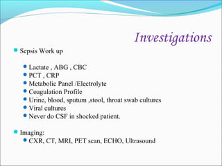 Investigations
Sepsis Work up
 Lactate , ABG , CBC
 PCT , CRP
 Metabolic Panel /Electrolyte
 Coagulation Profile
 Urine, blood, sputum ,stool, throat swab cultures
 Viral cultures
 Never do CSF in shocked patient.

Imaging:
 CXR, CT, MRI, PET scan, ECHO, Ultrasound

 