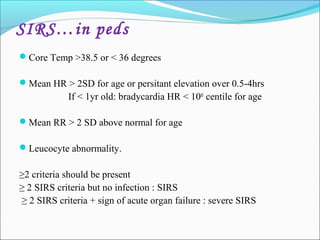 SIRS…in peds
Core Temp >38.5 or < 36 degrees
Mean HR > 2SD for age or persitant elevation over 0.5-4hrs

If < 1yr old: bradycardia HR < 10th centile for age
Mean RR > 2 SD above normal for age
Leucocyte abnormality.

≥2 criteria should be present
≥ 2 SIRS criteria but no infection : SIRS
≥ 2 SIRS criteria + sign of acute organ failure : severe SIRS

 
