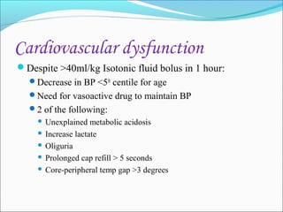 Cardiovascular dysfunction
Despite >40ml/kg Isotonic fluid bolus in 1 hour:
Decrease in BP <5th centile for age
Need for vasoactive drug to maintain BP
2 of the following:

Unexplained metabolic acidosis
 Increase lactate
 Oliguria
 Prolonged cap refill > 5 seconds
 Core-peripheral temp gap >3 degrees


 