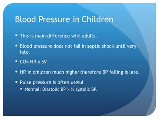 Blood Pressure in Children
 This is main difference with adults.
 Blood pressure does not fall in septic shock until very
late.
 CO= HR x SV
 HR in children much higher therefore BP falling is late.
 Pulse pressure is often useful
 Normal: Diastolic BP > ½ systolic BP.
 