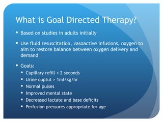 What is Goal Directed Therapy?
 Based on studies in adults initially
 Use fluid resuscitation, vasoactive infusions, oxygen to
aim to restore balance between oxygen delivery and
demand
 Goals:
 Capillary refill < 2 seconds
 Urine ouptut > 1ml/kg/hr
 Normal pulses
 Improved mental state
 Decreased lactate and base deficits
 Perfusion pressures appropriate for age
 