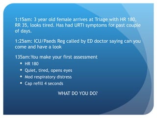 1:15am: 3 year old female arrives at Triage with HR 180,
RR 35, looks tired. Has had URTI symptoms for past couple
of days.
1:25am: ICU/Paeds Reg called by ED doctor saying can you
come and have a look
135am:You make your first assessment
 HR 180
 Quiet, tired, opens eyes
 Mod respiratory distress
 Cap refill 4 seconds
WHAT DO YOU DO?
 