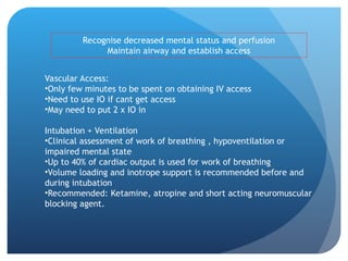 Recognise decreased mental status and perfusion
Maintain airway and establish access
Vascular Access:
•Only few minutes to be spent on obtaining IV access
•Need to use IO if cant get access
•May need to put 2 x IO in
Intubation + Ventilation
•Clinical assessment of work of breathing , hypoventilation or
impaired mental state
•Up to 40% of cardiac output is used for work of breathing
•Volume loading and inotrope support is recommended before and
during intubation
•Recommended: Ketamine, atropine and short acting neuromuscular
blocking agent.
 