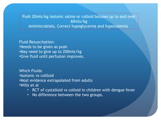Push 20mls/kg isotonic saline or colloid boluses up to and over
60mls/kg
Antimicrobials, Correct hypoglycemia and hypocalemia
Fluid Resuscitation:
•Needs to be given as push
•May need to give up to 200mls/kg
•Give fluid until perfusion improves.
Which Fluids
•Isotonic vs collloid
•Most evidence extrapolated from adults
•Wills et al
• RCT of cystalloid vs colloid in children with dengue fever
• No difference between the two groups.
 