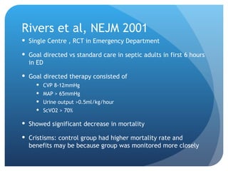Rivers et al, NEJM 2001
 Single Centre , RCT in Emergency Department
 Goal directed vs standard care in septic adults in first 6 hours
in ED
 Goal directed therapy consisted of
 CVP 8-12mmHg
 MAP > 65mmHg
 Urine output >0.5ml/kg/hour
 ScVO2 > 70%
 Showed significant decrease in mortality
 Cristisms: control group had higher mortality rate and
benefits may be because group was monitored more closely
 