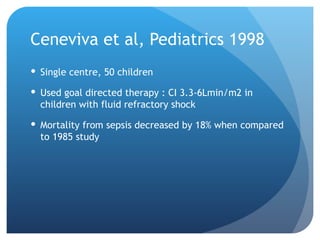 Ceneviva et al, Pediatrics 1998
 Single centre, 50 children
 Used goal directed therapy : CI 3.3-6Lmin/m2 in
children with fluid refractory shock
 Mortality from sepsis decreased by 18% when compared
to 1985 study
 