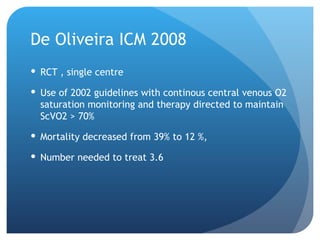 De Oliveira ICM 2008
 RCT , single centre
 Use of 2002 guidelines with continous central venous O2
saturation monitoring and therapy directed to maintain
ScVO2 > 70%
 Mortality decreased from 39% to 12 %,
 Number needed to treat 3.6
 