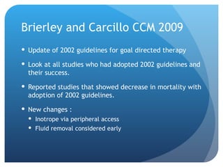 Brierley and Carcillo CCM 2009
 Update of 2002 guidelines for goal directed therapy
 Look at all studies who had adopted 2002 guidelines and
their success.
 Reported studies that showed decrease in mortality with
adoption of 2002 guidelines.
 New changes :
 Inotrope via peripheral access
 Fluid removal considered early
 