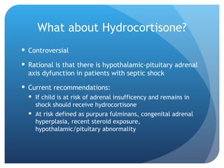 What about Hydrocortisone?
 Controversial
 Rational is that there is hypothalamic-pituitary adrenal
axis dyfunction in patients with septic shock
 Current recommendations:
 If child is at risk of adrenal insufficency and remains in
shock should receive hydrocortisone
 At risk defined as purpura fulminans, congenital adrenal
hyperplasia, recent steroid exposure,
hypothalamic/pituitary abnormality
 