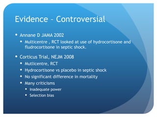 Evidence – Controversial
 Annane D JAMA 2002
 Multicentre , RCT looked at use of hydrocortisone and
fludrocortisone in septic shock.
 Corticus Trial, NEJM 2008
 Mutlicentre, RCT
 Hydrocortisone vs placebo in septic shock
 No significant difference in mortality
 Many criticisms
 Inadequate power
 Selection bias
 