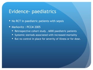 Evidence- paediatrics
 No RCT in paediatric patients with sepsis
 Markovitz : PCCM 2005
 Retrospective cohort study , 6000 paediatric patients
 Systemic steriods associated with increased mortality
 But no control in place for severity of illness or for dose.
 