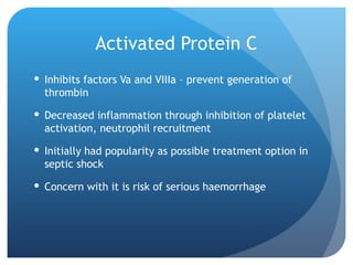 Activated Protein C
 Inhibits factors Va and VIIIa – prevent generation of
thrombin
 Decreased inflammation through inhibition of platelet
activation, neutrophil recruitment
 Initially had popularity as possible treatment option in
septic shock
 Concern with it is risk of serious haemorrhage
 