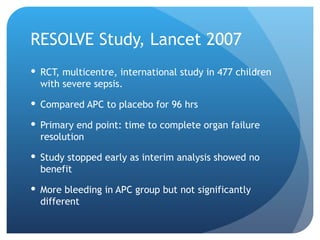 RESOLVE Study, Lancet 2007
 RCT, multicentre, international study in 477 children
with severe sepsis.
 Compared APC to placebo for 96 hrs
 Primary end point: time to complete organ failure
resolution
 Study stopped early as interim analysis showed no
benefit
 More bleeding in APC group but not significantly
different
 