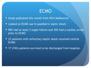 ECMO
 Study published this month from RCH Melbourne
 Looked at ECMO use in paediatric septic shock
 96% had at least 3 organ failure and 35% had a cardiac arrest
prior to ECMO
 23 patients with refractory septic shock received central
ECMO
 17 (74%) patients survived to be discharged from hospital.
 
