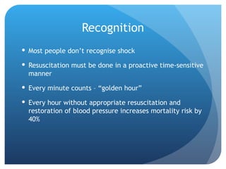 Recognition
 Most people don’t recognise shock
 Resuscitation must be done in a proactive time-sensitive
manner
 Every minute counts – “golden hour”
 Every hour without appropriate resuscitation and
restoration of blood pressure increases mortality risk by
40%
 
