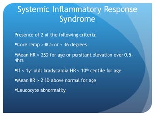 Systemic Inflammatory Response
Syndrome
Presence of 2 of the following criteria:
Core Temp >38.5 or < 36 degrees
Mean HR > 2SD for age or persitant elevation over 0.5-
4hrs
If < 1yr old: bradycardia HR < 10th
centile for age
Mean RR > 2 SD above normal for age
Leucocyte abnormality
 
