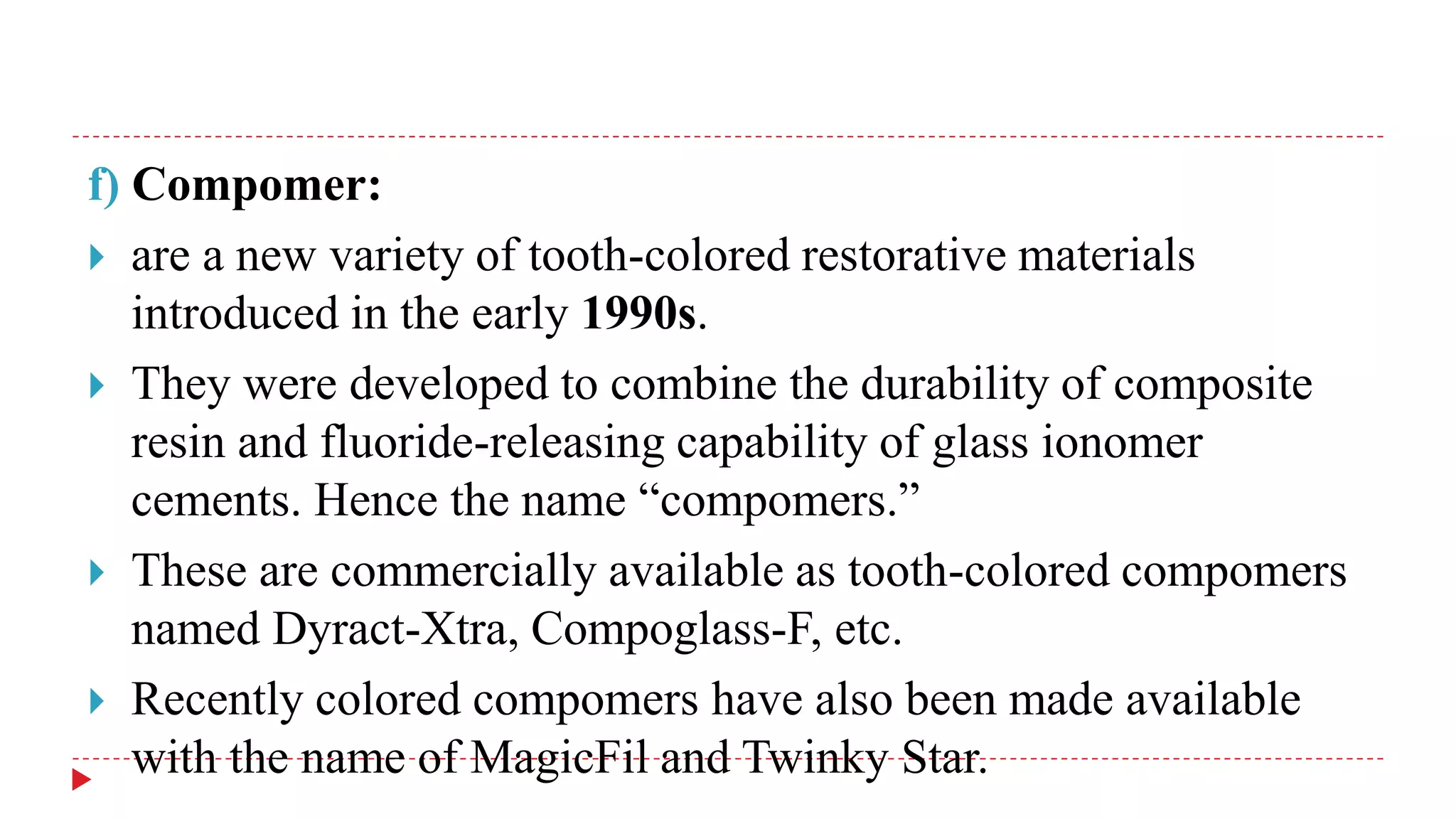f) Compomer:
 are a new variety of tooth-colored restorative materials
introduced in the early 1990s.
 They were developed to combine the durability of composite
resin and fluoride-releasing capability of glass ionomer
cements. Hence the name “compomers.”
 These are commercially available as tooth-colored compomers
named Dyract-Xtra, Compoglass-F, etc.
 Recently colored compomers have also been made available
with the name of MagicFil and Twinky Star.
 