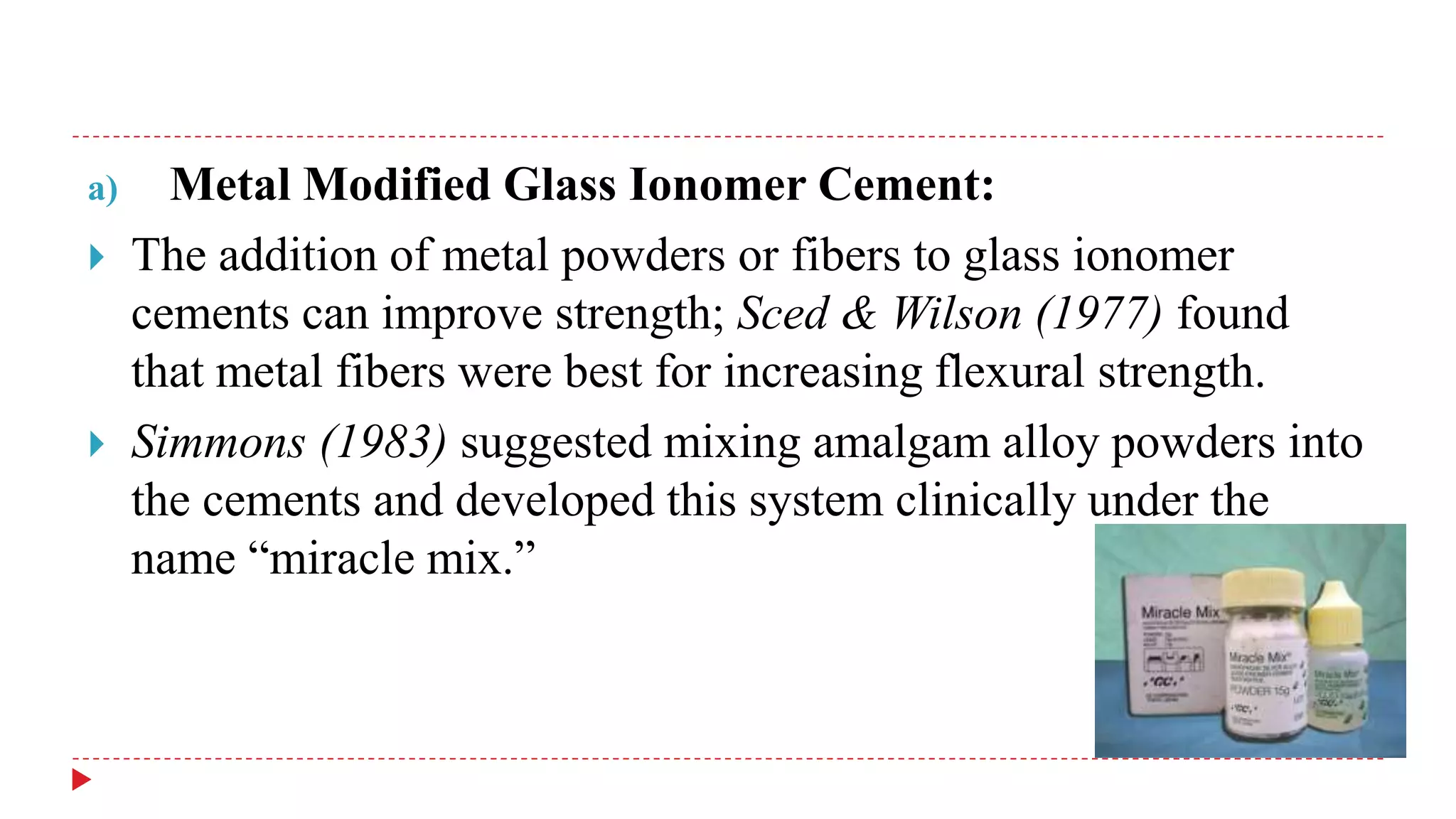 a) Metal Modified Glass Ionomer Cement:
 The addition of metal powders or fibers to glass ionomer
cements can improve strength; Sced & Wilson (1977) found
that metal fibers were best for increasing flexural strength.
 Simmons (1983) suggested mixing amalgam alloy powders into
the cements and developed this system clinically under the
name “miracle mix.”
 