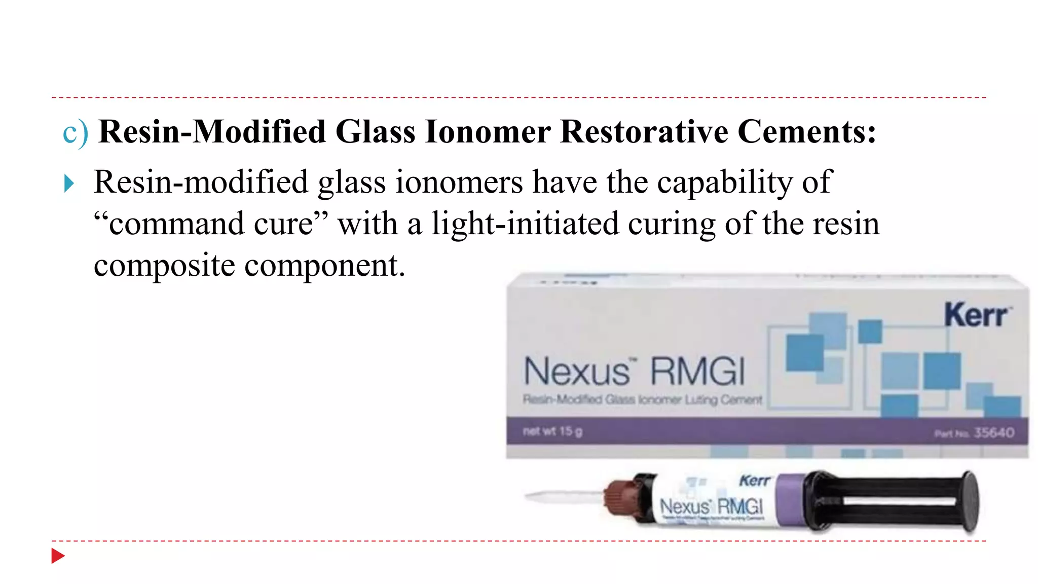 c) Resin-Modified Glass Ionomer Restorative Cements:
 Resin-modified glass ionomers have the capability of
“command cure” with a light-initiated curing of the resin
composite component.
 