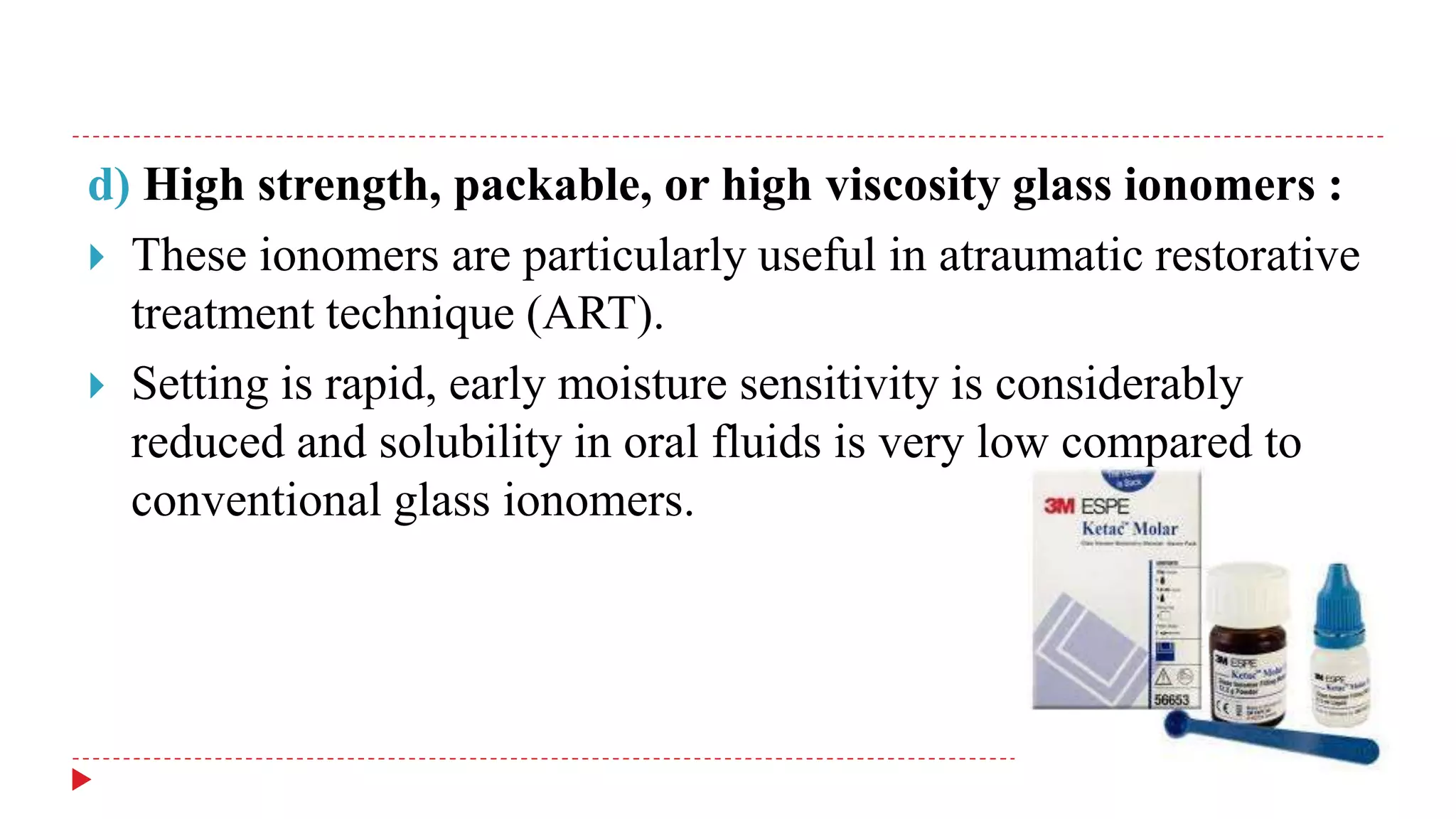 d) High strength, packable, or high viscosity glass ionomers :
 These ionomers are particularly useful in atraumatic restorative
treatment technique (ART).
 Setting is rapid, early moisture sensitivity is considerably
reduced and solubility in oral fluids is very low compared to
conventional glass ionomers.
 
