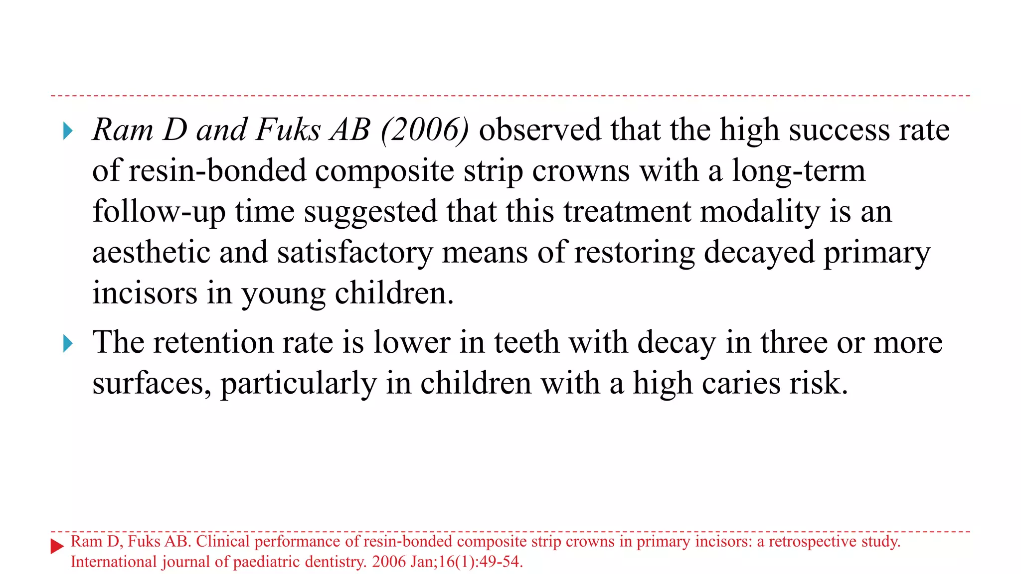  Ram D and Fuks AB (2006) observed that the high success rate
of resin-bonded composite strip crowns with a long-term
follow-up time suggested that this treatment modality is an
aesthetic and satisfactory means of restoring decayed primary
incisors in young children.
 The retention rate is lower in teeth with decay in three or more
surfaces, particularly in children with a high caries risk.
Ram D, Fuks AB. Clinical performance of resin‐bonded composite strip crowns in primary incisors: a retrospective study.
International journal of paediatric dentistry. 2006 Jan;16(1):49-54.
 