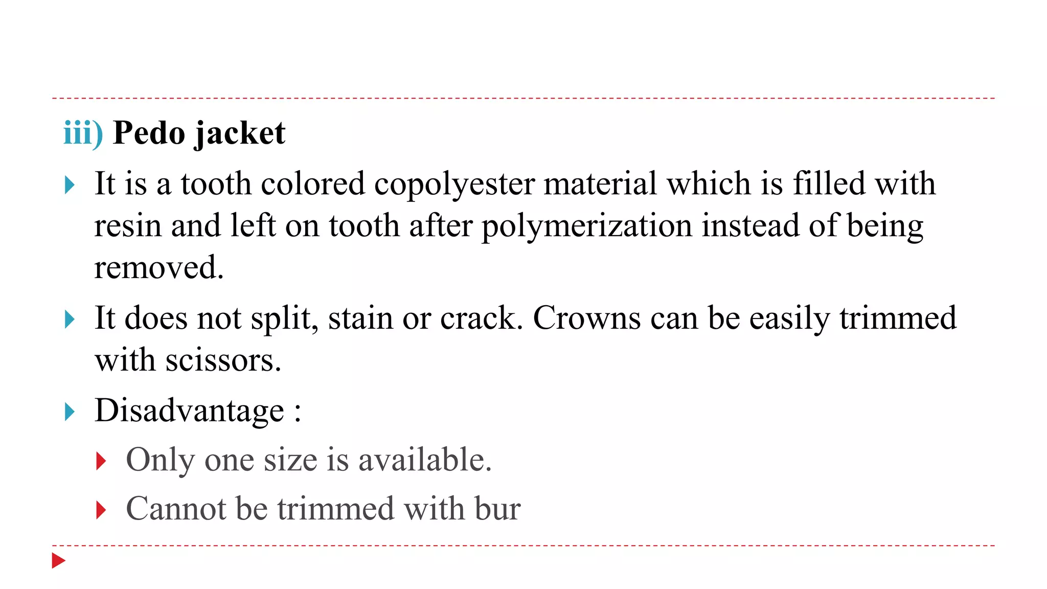 iii) Pedo jacket
 It is a tooth colored copolyester material which is filled with
resin and left on tooth after polymerization instead of being
removed.
 It does not split, stain or crack. Crowns can be easily trimmed
with scissors.
 Disadvantage :
 Only one size is available.
 Cannot be trimmed with bur
 