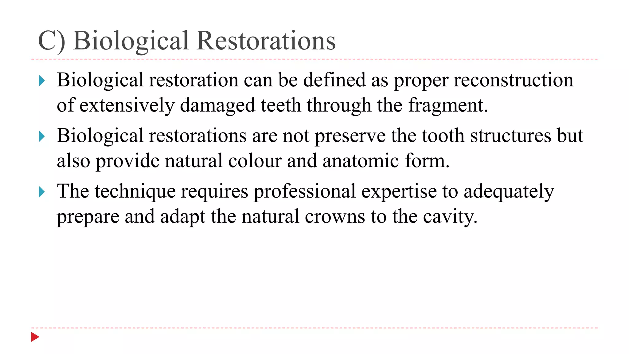 C) Biological Restorations
 Biological restoration can be defined as proper reconstruction
of extensively damaged teeth through the fragment.
 Biological restorations are not preserve the tooth structures but
also provide natural colour and anatomic form.
 The technique requires professional expertise to adequately
prepare and adapt the natural crowns to the cavity.
 