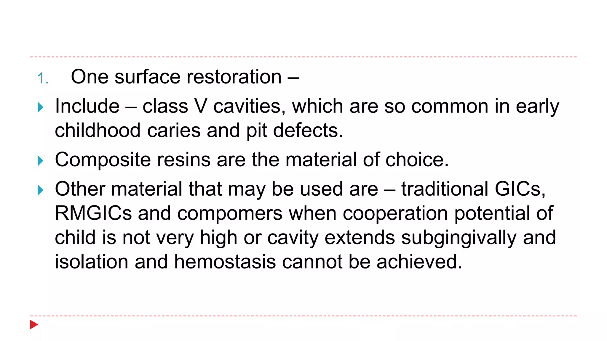 1. One surface restoration –
 Include – class V cavities, which are so common in early
childhood caries and pit defects.
 Composite resins are the material of choice.
 Other material that may be used are – traditional GICs,
RMGICs and compomers when cooperation potential of
child is not very high or cavity extends subgingivally and
isolation and hemostasis cannot be achieved.
 