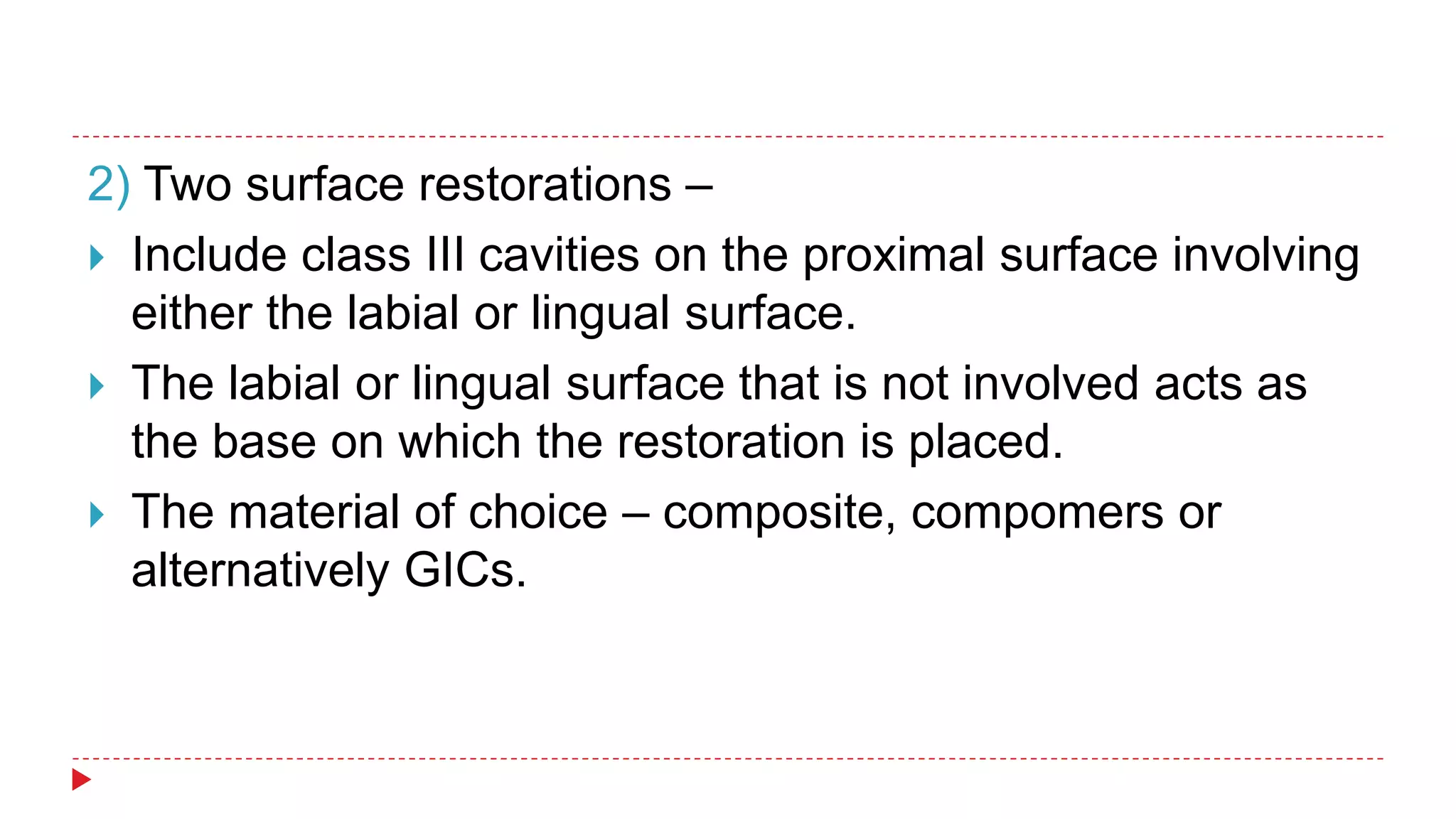 2) Two surface restorations –
 Include class III cavities on the proximal surface involving
either the labial or lingual surface.
 The labial or lingual surface that is not involved acts as
the base on which the restoration is placed.
 The material of choice – composite, compomers or
alternatively GICs.
 