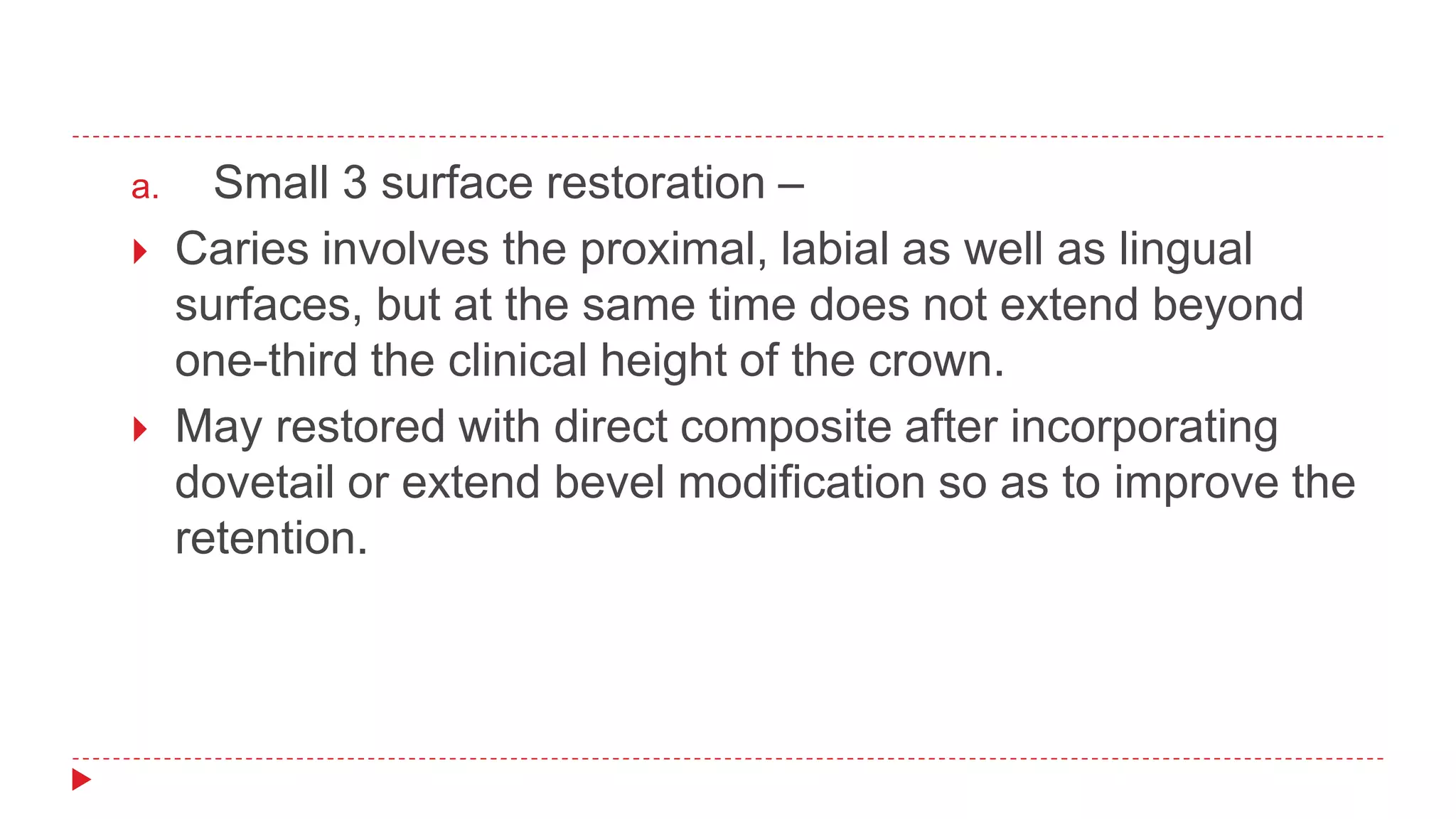 a. Small 3 surface restoration –
 Caries involves the proximal, labial as well as lingual
surfaces, but at the same time does not extend beyond
one-third the clinical height of the crown.
 May restored with direct composite after incorporating
dovetail or extend bevel modification so as to improve the
retention.
 