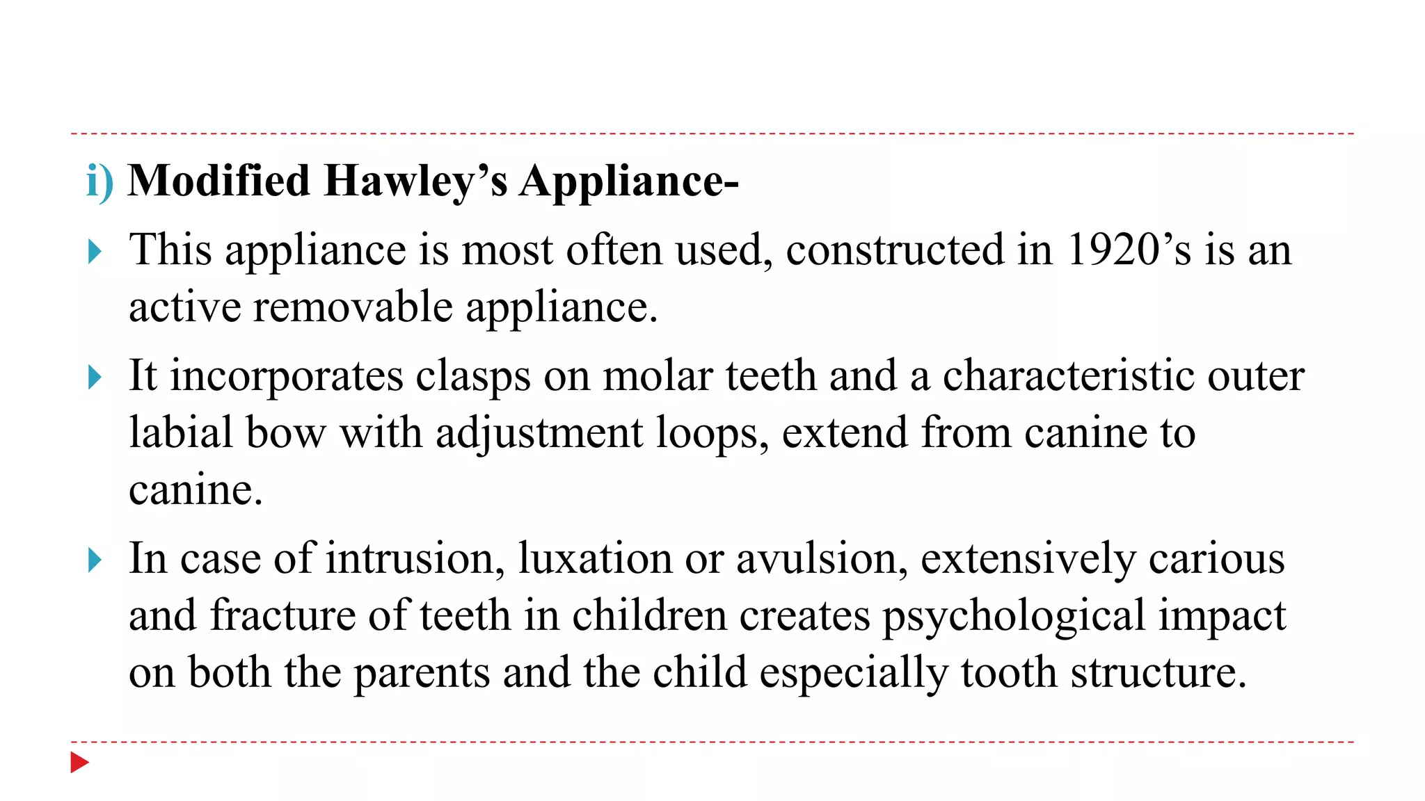 i) Modified Hawley’s Appliance-
 This appliance is most often used, constructed in 1920’s is an
active removable appliance.
 It incorporates clasps on molar teeth and a characteristic outer
labial bow with adjustment loops, extend from canine to
canine.
 In case of intrusion, luxation or avulsion, extensively carious
and fracture of teeth in children creates psychological impact
on both the parents and the child especially tooth structure.
 